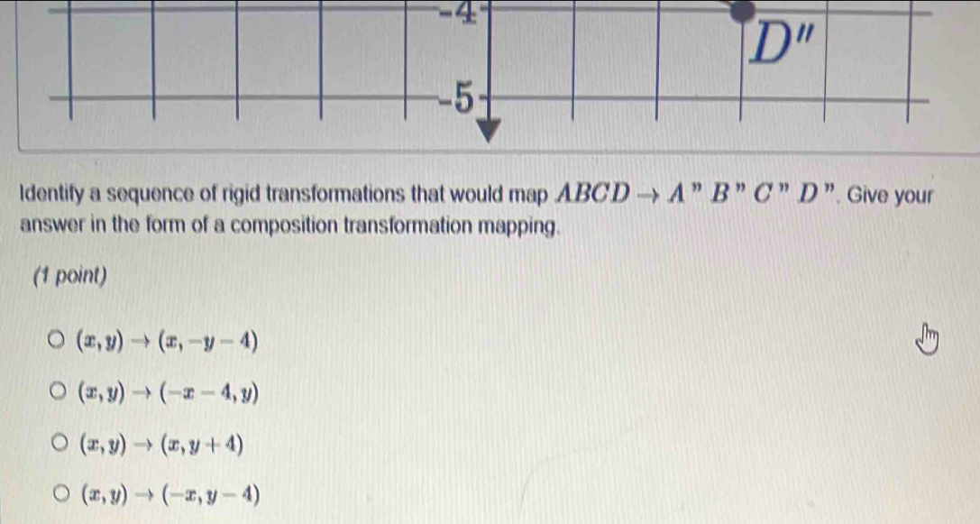 D'' 
5
ldentify a sequence of rigid transformations that would map ABCD → A ” B ” C ” D ”. Give your
answer in the form of a composition transformation mapping.
(1 point)
(x,y)to (x,-y-4)
(x,y)to (-x-4,y)
(x,y)to (x,y+4)
(x,y)to (-x,y-4)