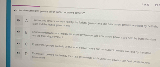 of 35
* How do enumerated powers differ from concurrent powers?
A Enumerated powers are only held by the federal government and concurrent powers are held by both the
state and the federal government.
B Enumerated powers are held by the state government and concurrent powers are held by both the state
and the federal government.
C Enumerated powers are held by the federal government and concurrent powers are held by the state.
government.
Enumerated powers are held by the state government and concurrent powers are held by the federal