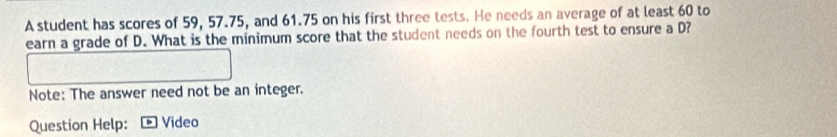 A student has scores of 59, 57.75, and 61.75 on his first three tests. He needs an average of at least 60 to 
earn a grade of D. What is the minimum score that the student needs on the fourth test to ensure a D? 
Note: The answer need not be an integer. 
Question Help: Video