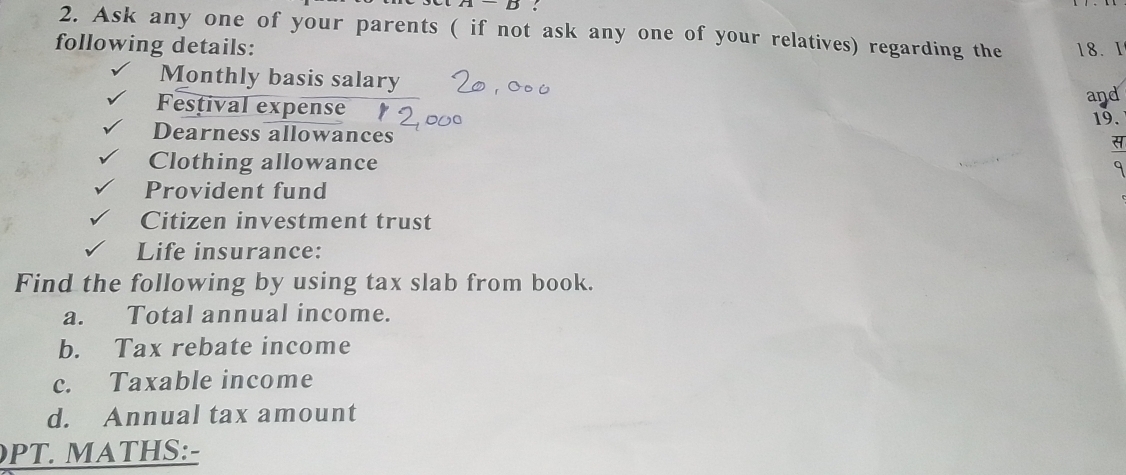 Ask any one of your parents ( if not ask any one of your relatives) regarding the 
following details: 18. I 
Monthly basis salary 
Festival expense 
and 
19. 
Dearness allowances 
Clothing allowance 
Provident fund 
Citizen investment trust 
Life insurance: 
Find the following by using tax slab from book. 
a. Total annual income. 
b. Tax rebate income 
c. Taxable income 
d. Annual tax amount 
PT. MATHS:-