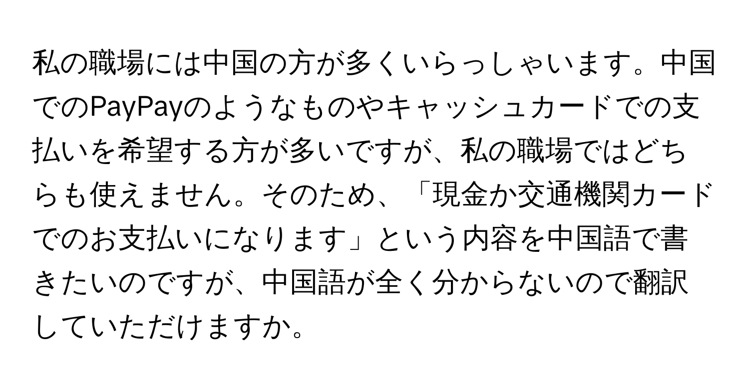 私の職場には中国の方が多くいらっしゃいます。中国でのPayPayのようなものやキャッシュカードでの支払いを希望する方が多いですが、私の職場ではどちらも使えません。そのため、「現金か交通機関カードでのお支払いになります」という内容を中国語で書きたいのですが、中国語が全く分からないので翻訳していただけますか。