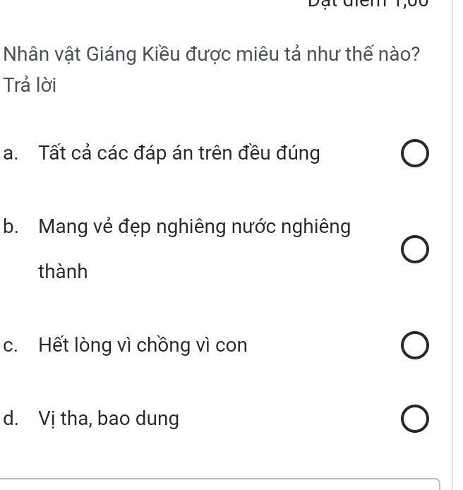 Nhân vật Giáng Kiều được miêu tả như thế nào?
Trả lời
a. Tất cả các đáp án trên đều đúng
b. Mang vẻ đẹp nghiêng nước nghiêng
thành
c. Hết lòng vì chồng vì con
d. Vị tha, bao dung