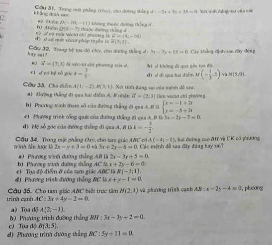 Trong mặt phẳng (Oxy), cho đường thẳng đ : -2x+5y+35=0 Xét tính đúng-sai của các
khẳng định sau:
a) Điểm D(-10;-11) không thuộc đường thẳng d .
b) Điểm Q(0;-7) thuộc đường thẳng d .
c) d có một vécta chỉ phương là vector u=(4;-10).
đ) d có một véctơ pháp tuyển là vector n(5;2).
Câu 32, Trong hệ tọa độ Oxy, cho đường thẳng đ: 3x-7y+15=0
hay sai?  Các khẳng định sau đây đúng
a) vector u=(7;3) là véc-tơ chỉ phương của d. b) / không đi qua gốc tọa độ.
c) d có hệ số góc k= 3/7 . đ) ơ đi qua hai điểm M(- 1/3 ;2) và N(5;0).
Câu 33. Cho điểm A(1;-2),B(3;1).  Xét tính đúng sai của mệnh đề sau:
a) Đường thẳng đi qua hai điểm A, B nhận vector u=(2;3) làm vectơ chỉ phương.
b) Phương trình tham số của đường thẳng đi qua A, B là beginarrayl x=-1+2t y=-5+3tendarray. .
c) Phương trình tổng quát của đường thẳng đi qua A, B là 3x-2y-7=0.
d) Hệ số góc của đường thẳng đi qua A, B là k=- 3/2 .
Câu 34. Trong mặt phẳng Oxy, cho tam giác ABC có A(-4;-1) ,  hai đường cao BH và CK có phương
trình lần lượt là 2x-y+3=0 và 3x+2y-6=0. Các mệnh đề sau đây đúng hay sai?
a) Phương trình đường thẳng AB là 2x-3y+5=0.
b) Phương trình đường thẳng AC là x+2y-6=0.
c) Tọa độ điểm B của tam giác ABC là B(-1:1).
d) Phương trình đường thẳng BC là x+y-1=0.
Câu 35. Cho tam giác ABC biết trực tâm H(2;1) và phương trình cạnh AB:x-2y-4=0 , phương
trình cạnh AC:3x+4y-2=0.
a) Tọa độ A(2;-1).
b) Phương trình đường thẳng BH : :3x-3y+2=0.
c) Tọa độ B(3;5).
d) Phương trình đường thẳng BC:5y+11=0.