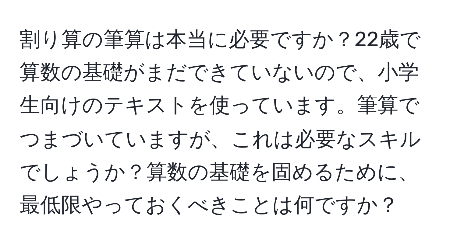 割り算の筆算は本当に必要ですか？22歳で算数の基礎がまだできていないので、小学生向けのテキストを使っています。筆算でつまづいていますが、これは必要なスキルでしょうか？算数の基礎を固めるために、最低限やっておくべきことは何ですか？