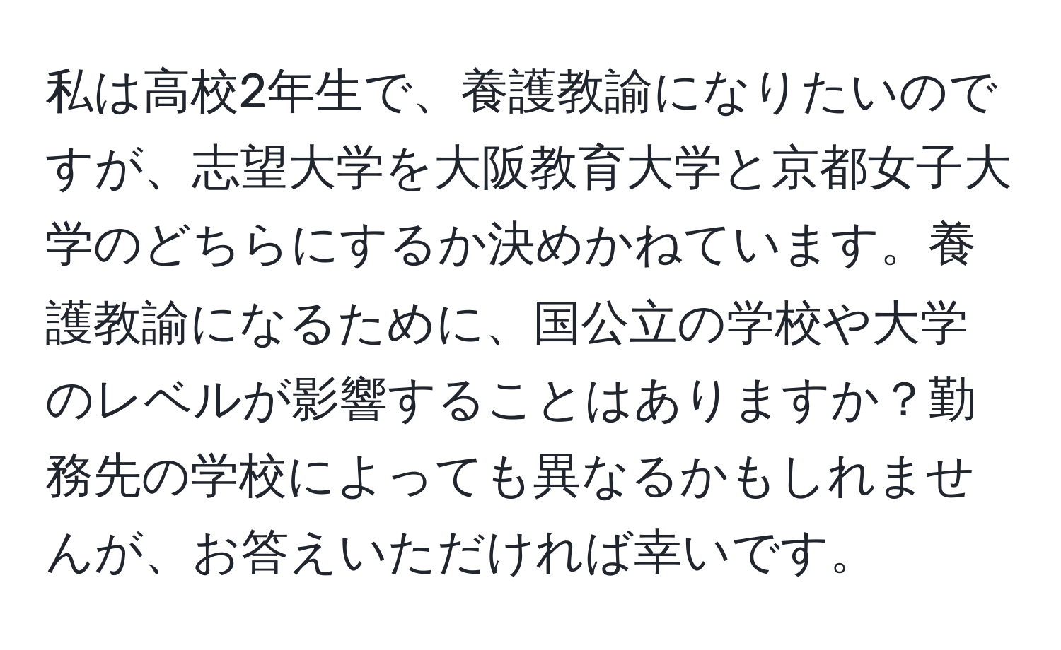 私は高校2年生で、養護教諭になりたいのですが、志望大学を大阪教育大学と京都女子大学のどちらにするか決めかねています。養護教諭になるために、国公立の学校や大学のレベルが影響することはありますか？勤務先の学校によっても異なるかもしれませんが、お答えいただければ幸いです。