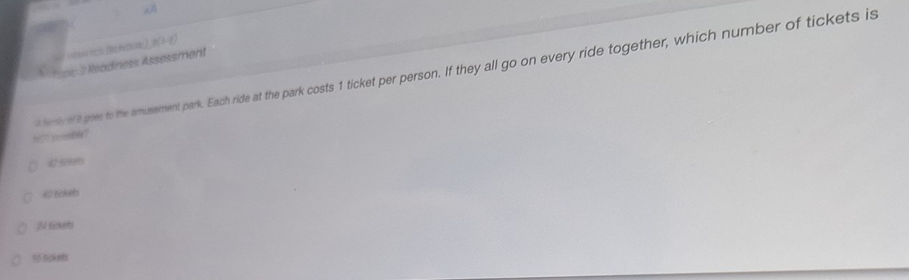 tc (Ππα)_ B(01)
X. fooc 3 Readiness Assessment
d fensh of 8 goes to the amusement park. Each ride at the park costs 1 ticket per person. If they all go on every ride together, which number of tickets is
h?T inoeble?
40 lickets
24 tickets
16 tickets