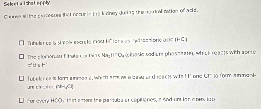 Select all that apply
Choose all the processes that occur in the kidney during the neutralization of acid.
Tubular cells simply excrete most H^+ ions as hydrochloric acid (HCI)
The glomerular filtrate contains Na_2HPO_4 (dibasic sodium phosphate), which reacts with some
of the H^+
Tubular cells form ammonia, which acts as a base and reacts with H^+ and Cl' to form ammoni-
um chloride (NH_4Cl)
For every HCO_3^- that enters the peritubular capillaries, a sodium ion does too