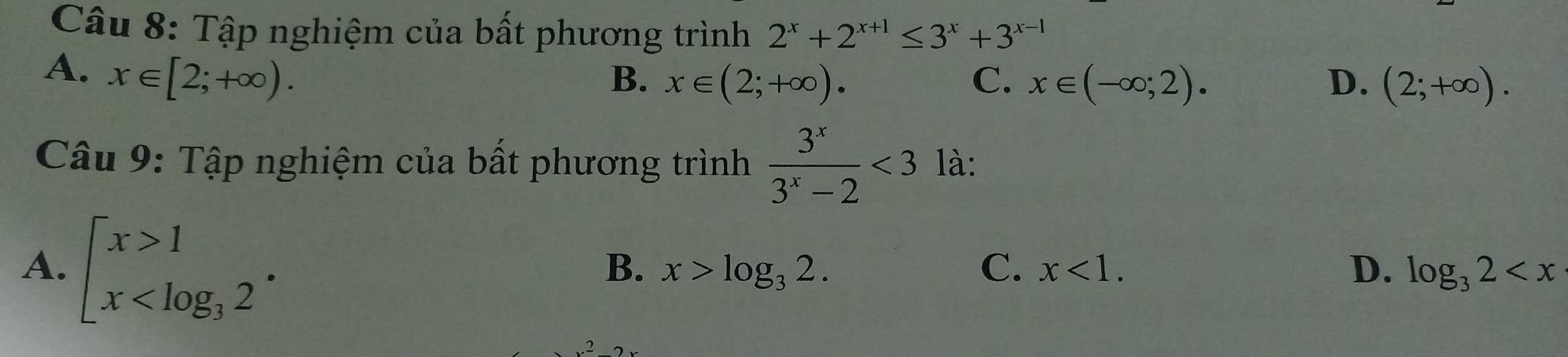 Tập nghiệm của bất phương trình 2^x+2^(x+1)≤ 3^x+3^(x-1)
A. x∈ [2;+∈fty ).
B. x∈ (2;+∈fty ). C. x∈ (-∈fty ;2). D. (2;+∈fty ). 
Câu 9: Tập nghiệm của bất phương trình  3^x/3^x-2 <3</tex> là:
A. beginarrayl x>1 x
B. x>log _32. C. x<1</tex>. D. log _32