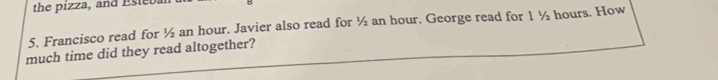 the pizza, and Esteba 
5. Francisco read for ½ an hour. Javier also read for ½ an hour. George read for 1 ½ hours. How 
much time did they read altogether?