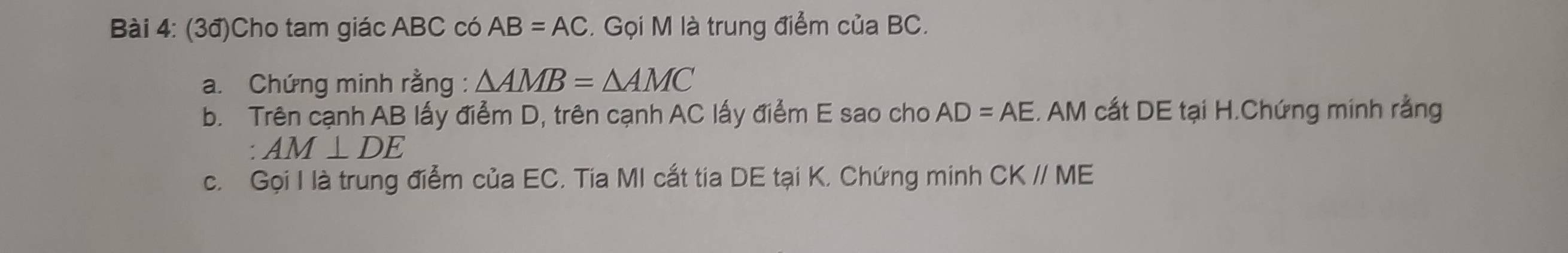 (3đ)Cho tam giác ABC có AB=AC. Gọi M là trung điểm của BC. 
a. Chứng minh rằng : △ AMB=△ AMC
b. Trên cạnh AB lấy điểm D, trên cạnh AC lấy điểm E sao cho AD=AE. AM cất DE tại H.Chứng minh rằng
AM⊥ DE
c. Gọi I là trung điễm của EC. Tia MI cắt tia DE tại K, Chứng minh CKparallel ME