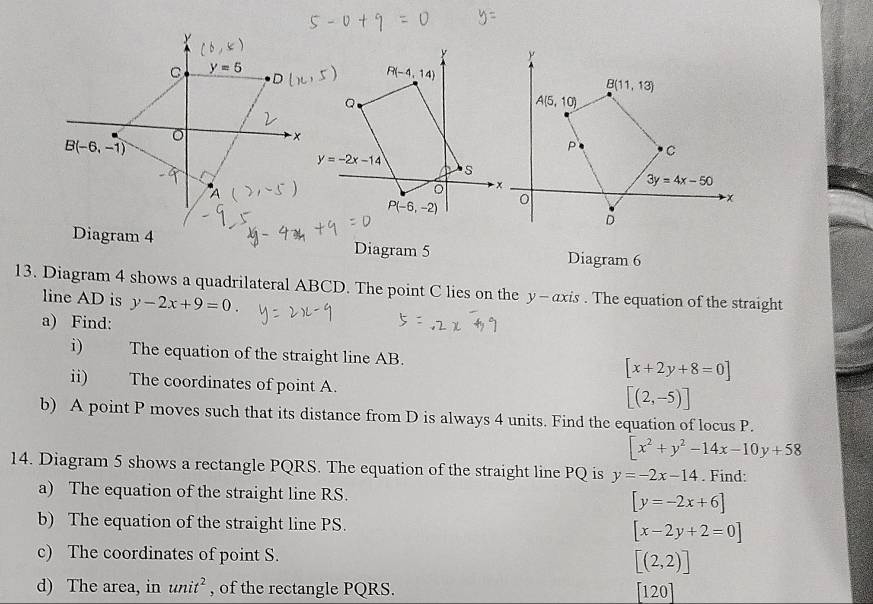 Diagram 4 Diagram 5 Diagram 6
13. Diagram 4 shows a quadrilateral ABCD. The point C lies on the y-αxis . The equation of the straight
line AD is y-2x+9=0.
a) Find:
i) The equation of the straight line AB. [x+2y+8=0]
ii) The coordinates of point A.
[(2,-5)]
b) A point P moves such that its distance from D is always 4 units. Find the equation of locus P.
[x^2+y^2-14x-10y+58
14. Diagram 5 shows a rectangle PQRS. The equation of the straight line PQ is y=-2x-14. Find:
a) The equation of the straight line RS. [y=-2x+6]
b) The equation of the straight line PS. [x-2y+2=0]
c) The coordinates of point S. [(2,2)]
d) The area, in unit^2 , of the rectangle PQRS. [120]