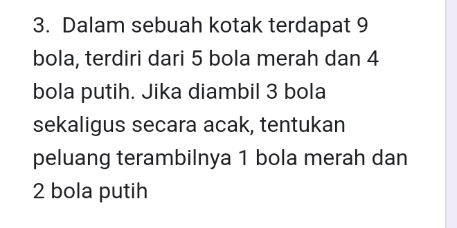 Dalam sebuah kotak terdapat 9
bola, terdiri dari 5 bola merah dan 4
bola putih. Jika diambil 3 bola 
sekaligus secara acak, tentukan 
peluang terambilnya 1 bola merah dan
2 bola putih