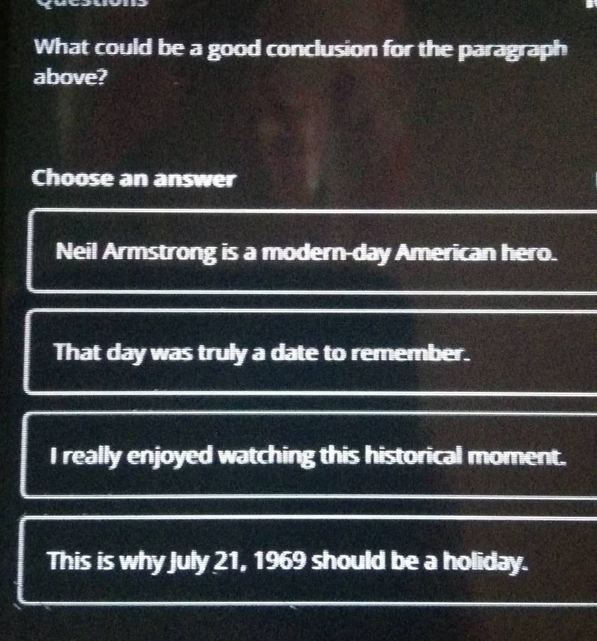 What could be a good conclusion for the paragraph
above?
Choose an answer
Neil Armstrong is a modern-day American hero.
That day was truly a date to remember.
I really enjoyed watching this historical moment.
This is why July 21, 1969 should be a holiday.