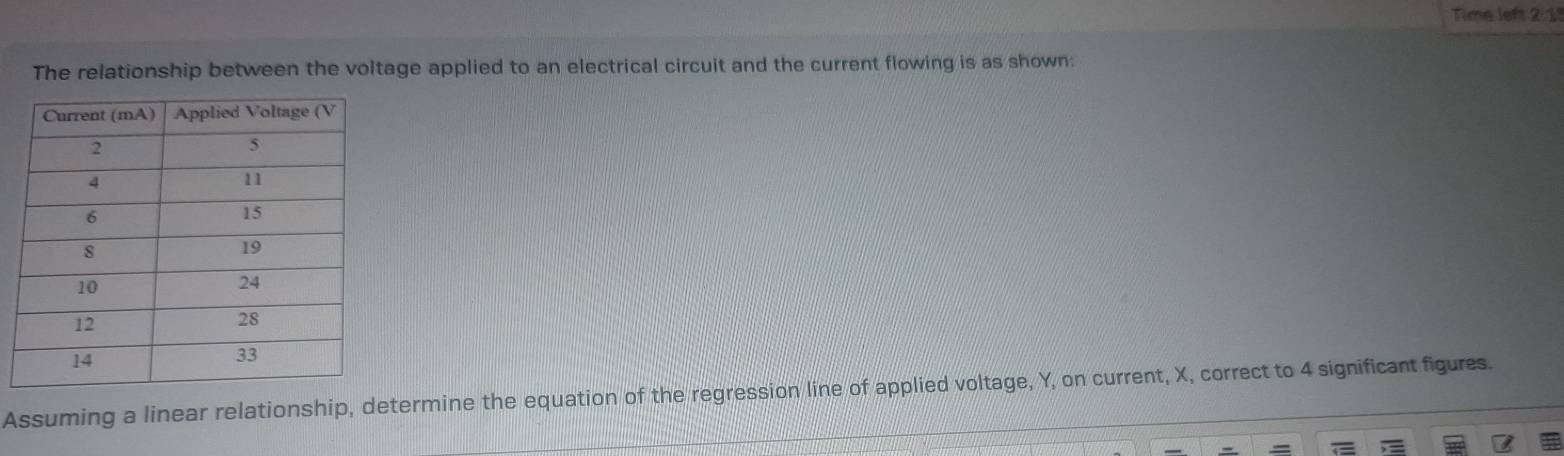 Time left 2:1 
The relationship between the voltage applied to an electrical circuit and the current flowing is as shown: 
Assuming a linear relationship, determine the equation of the regression line of applied voltage, Y, on current, X, correct to 4 significant figures.