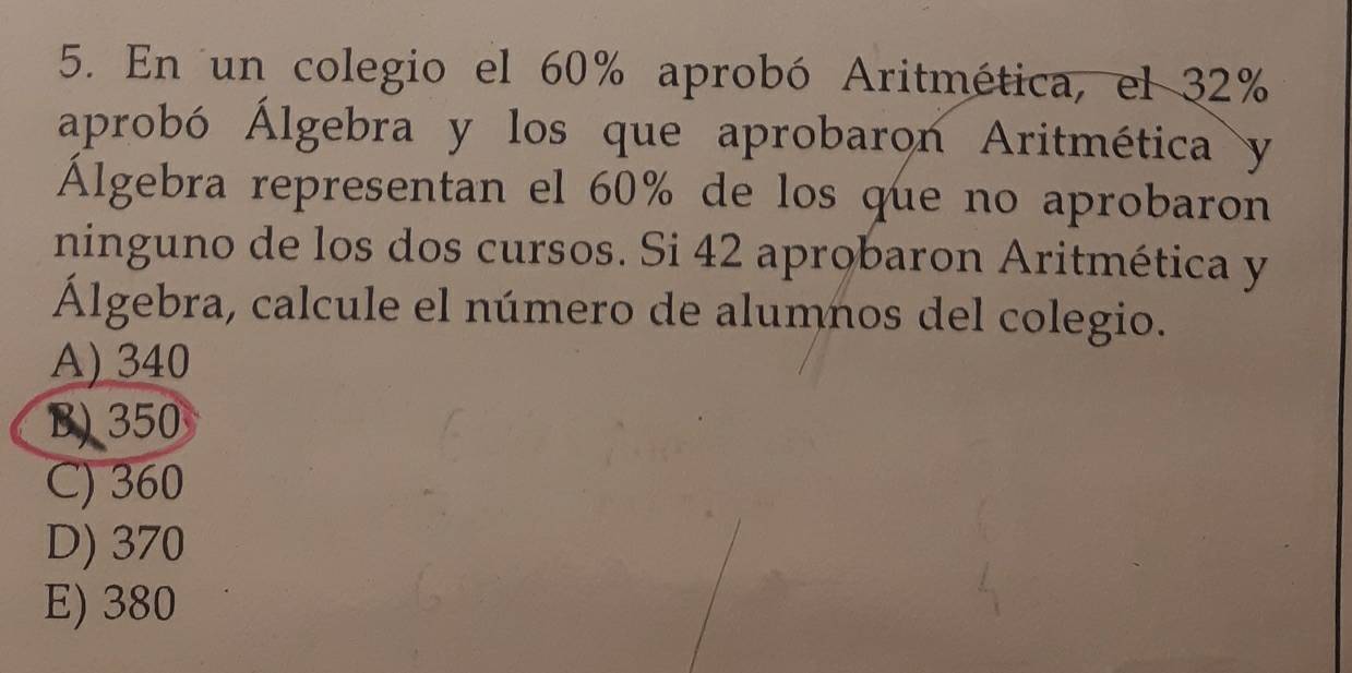 En un colegio el 60% aprobó Aritmética, el 32%
aprobó Álgebra y los que aprobaron Aritmética y
Álgebra representan el 60% de los que no aprobaron
ninguno de los dos cursos. Si 42 aprobaron Aritmética y
Álgebra, calcule el número de alumnos del colegio.
A) 340
B) 350
C) 360
D) 370
E) 380