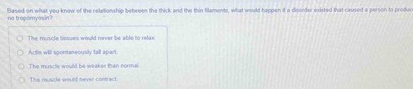 Based on what you know of the relationship between the thick and the thin filaments, what would happen if a disorder existed that caused a person to produc
no tropomyosin?
The muscle tissues would never be able to relax
Actin will spontaneously fall apart.
The muscle would be weaker than normal.
The muscle would never contract