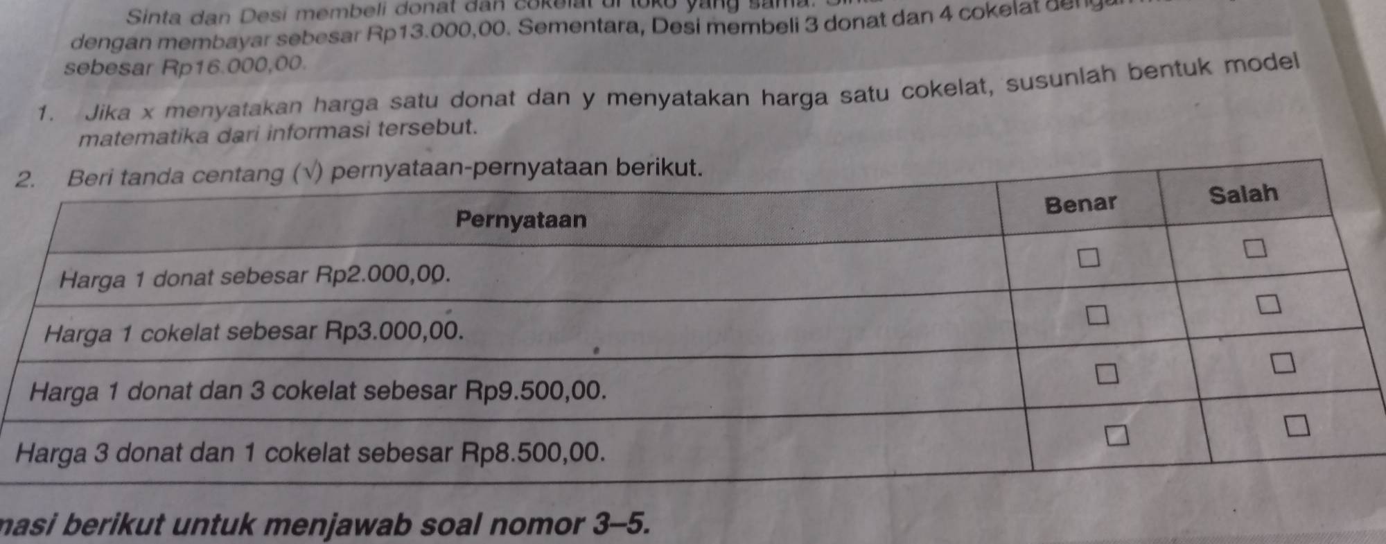 Sinta dan Desi membeli donat dan cokelat ur loko yang sama 
dengan membayar sebesar Rp13.000,00. Sementara, Desi membeli 3 donat dan 4 cokel t e 
sebesar Rp16.000,00. 
1. Jika x menyatakan harga satu donat dan y menyatakan harga satu cokelat, susunlah bentuk model 
matematika dari informasi tersebut. 
masi berikut untuk menjawab soal nomor . 3-5.