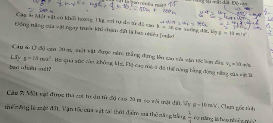 hang lại mặt đất. Độ cao 
l vật là bao nhiêu mét 
Câu 5: Một vật có khối lượng 1 kg rơi tự do từ độ cao h=50cm xuống đất, lấy g=10m/s^2. 
Động năng của vật ngay trước khi chạm đất là bao nhiêu Joule? 
Câu 6: Ở độ cao 20 m, một vật được ném thẳng đứng lên cao với vận tốc ban đầu v_0=10m/s. 
Lấy g=10m/s^2. Bỏ qua sức cản không khí. Độ cao mà ở đó thế năng bằng động năng của vật là 
bao nhiêu mét? 
Câu 7: Một vật được thả rơi tự do từ độ cao 20 m so với mặt đất, lấy g=10m/s^2. Chọn gốc tính 
thế năng là mặt đất. Vận tốc của vật tại thời điểm mà thế năng bằng  3/4  cơ năng là bao nhiêu m/s?