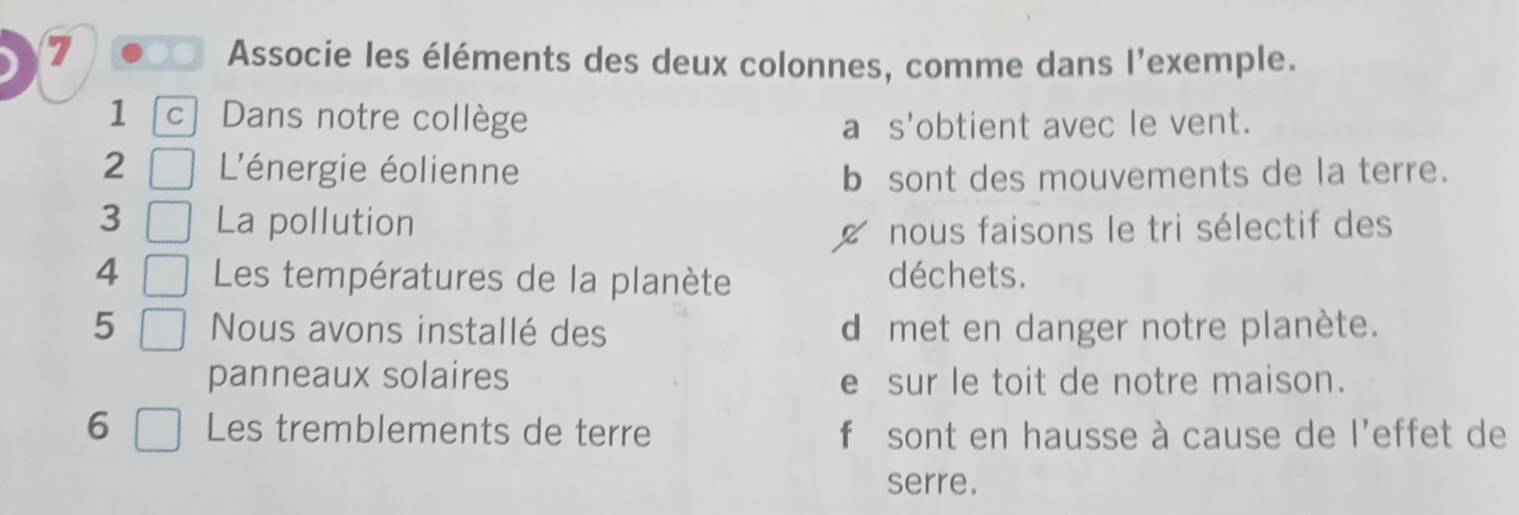 Associe les éléments des deux colonnes, comme dans l'exemple.
1 c | Dans notre collège a s'obtient avec le vent.
2 L'énergie éolienne b sont des mouvements de la terre.
3 La pollution
nous faisons le tri sélectif des
4 Les températures de la planète déchets.
5 Nous avons installé des d met en danger notre planète.
panneaux solaires e sur le toit de notre maison.
6 Les tremblements de terre f sont en hausse à cause de l'effet de
serre.