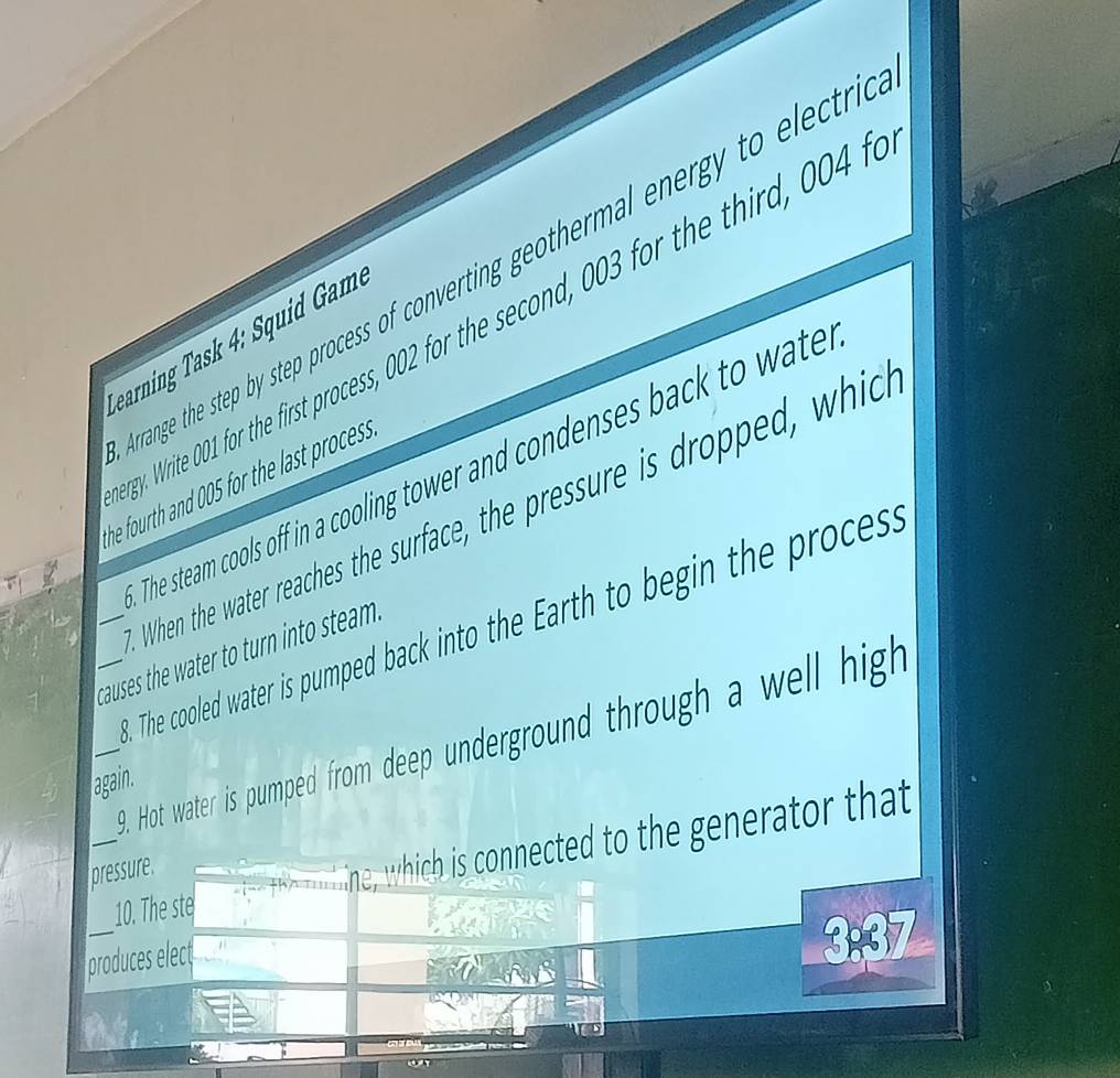 range the step by step process of converting geothermal energy to electri 
ey. Write 001 for the first process, 002 for the second, 003 for the third, 004 t 
Gearning as : ui 
The steam cools off in a cooling tower and condenses back to wate 
he fourth and 005 for the last process . 
When the water reaches the surface, the pressure is dropped, which 
The cooled water is pumped back into the Earth to begin the proces. 
_causes the water to turn into steam . 
_9. Hot water is pumped from deep underground through a well high 
again. 
_ 
_10. The ste ine, which is connected to the generator that 
pressure 
_ 
produces elect
3:37