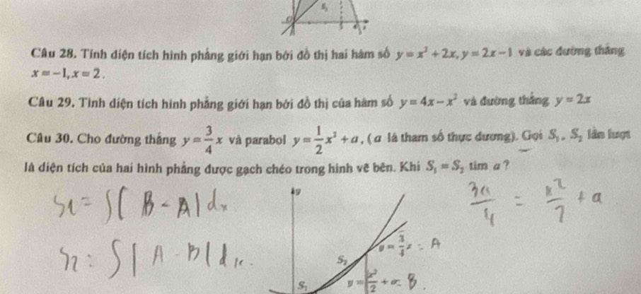 Tính diện tích hình phẳng giới hạn bởi đồ thị hai hàm số y=x^2+2x,y=2x-1 và các đường tháng
x=-1,x=2.
Câu 29. Tình diện tích hình phẳng giới hạn bởi đồ thị của hàm số y=4x-x^2 và đường thắng y=2x
Câu 30. Cho đường thắng y= 3/4 x và parabol y= 1/2 x^2+a , ( σ là tham số thực dương). Gọi S_1,S_2 lần lượt
là diện tích của hai hình phẳng được gạch chéo trong hình vẽ bên. Khi S_1=S_2tin n a ?
S_2 y= 3/4 x
S_1 = x^2/2 +