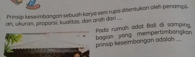 Prinsip keseimbangan sebuah karya seni rupa ditentukan oleh penampil- 
an, ukuran, proporsi, kualitas, dan arah dari .... 
Pada rumah adat Bali di samping, 
bagian yang mempertimbangkan 
prinsip keseimbangan adalah ....