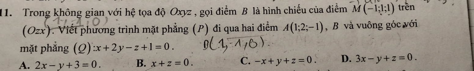 Trong không gian với hệ tọa độ Oxyz , gọi điểm B là hình chiếu của điểm M(-1;1;1) trên
(Ozx). Viết phương trình mặt phẳng (P) đi qua hai điểm A(1;2;-1) , B và vuông góc với
mặt phẳng (Q) ):x+2y-z+1=0.
C.
A. 2x-y+3=0. B. x+z=0. -x+y+z=0. D. 3x-y+z=0.