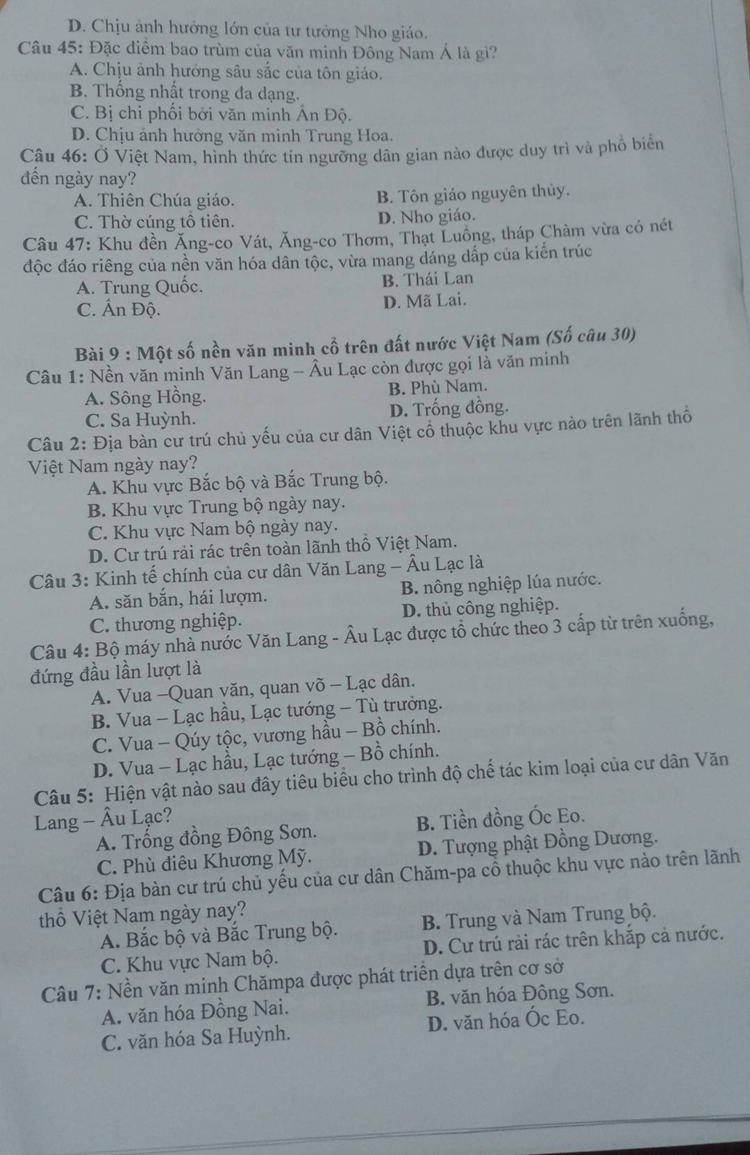 D. Chịu ảnh hưởng lớn của tư tưởng Nho giáo.
Câu 45: Đặc điểm bao trùm của văn minh Đông Nam Á là gì?
A. Chịu ảnh hưởng sâu sắc của tôn giáo.
B. Thống nhất trong đa dạng.
C. Bị chi phối bởi văn minh Ấn Độ.
D. Chịu ảnh hưởng văn minh Trung Hoa.
Câu 46: Ở Việt Nam, hình thức tín ngưỡng dân gian nào được duy trì và phổ biển
đến ngày nay?
A. Thiên Chúa giáo. B. Tôn giáo nguyên thủy.
C. Thờ cúng tổ tiên. D. Nho giáo.
Câu 47: Khu đền Ăng-co Vát, Ăng-co Thơm, Thạt Luồng, tháp Chàm vừa có nét
độc đáo riêng của nền văn hóa dân tộc, vừa mang dáng dấp của kiến trúc
A. Trung Quốc. B. Thái Lan
C. Ấn Độ. D. Mã Lai.
Bài 9 : Một số nền văn minh cổ trên đất nước Việt Nam (Số câu 30)
Câu 1: Nền văn minh Văn Lang - Âu Lạc còn được gọi là văn minh
A. Sông Hồng. B. Phù Nam.
C. Sa Huỳnh. D. Trống đồng.
Câu 2: Địa bàn cư trú chủ yếu của cư dân Việt cổ thuộc khu vực nào trên lãnh thổ
Việt Nam ngày nay?
A. Khu vực Bắc bộ và Bắc Trung bộ.
B. Khu vực Trung bộ ngày nay.
C. Khu vực Nam bộ ngày nay.
D. Cư trú rải rác trên toàn lãnh thổ Việt Nam.
Câu 3: Kinh tế chính của cư dân Văn Lang - Âu Lạc là
A. săn bắn, hái lượm. B. nông nghiệp lúa nước.
C. thương nghiệp. D. thủ công nghiệp.
Câu 4: Bộ máy nhà nước Văn Lang - Âu Lạc được tổ chức theo 3 cấp từ trên xuống,
đứng đầu lần lượt là
A. Vua -Quan văn, quan võ - Lạc dân.
B. Vua - Lạc hầu, Lạc tướng - Tù trưởng.
C. Vua - Qúy tộc, vương hầu - Bồ chính.
D. Vua - Lạc hầu, Lạc tướng - Bồ chính.
Câu 5: Hiện vật nào sau đây tiêu biểu cho trình độ chế tác kim loại của cư dân Văn
Lang - Âu Lạc? B. Tiền đồng Óc Eo.
A. Trống đồng Đông Sơn.
C. Phù điêu Khương Mỹ. D. Tượng phật Đồng Dương.
Câu 6: Địa bàn cư trú chủ yếu của cư dân Chăm-pa cổ thuộc khu vực nào trên lãnh
thổ Việt Nam ngày nay?
A. Bắc bộ và Bắc Trung bộ. B. Trung và Nam Trung bộ.
C. Khu vực Nam bộ. D. Cư trú rải rác trên khắp cả nước.
Câu 7: Nền văn minh Chămpa được phát triển dựa trên cơ sở
A. văn hóa Đồng Nai. B. văn hóa Đông Sơn.
C. văn hóa Sa Huỳnh. D. văn hóa Óc Eo.