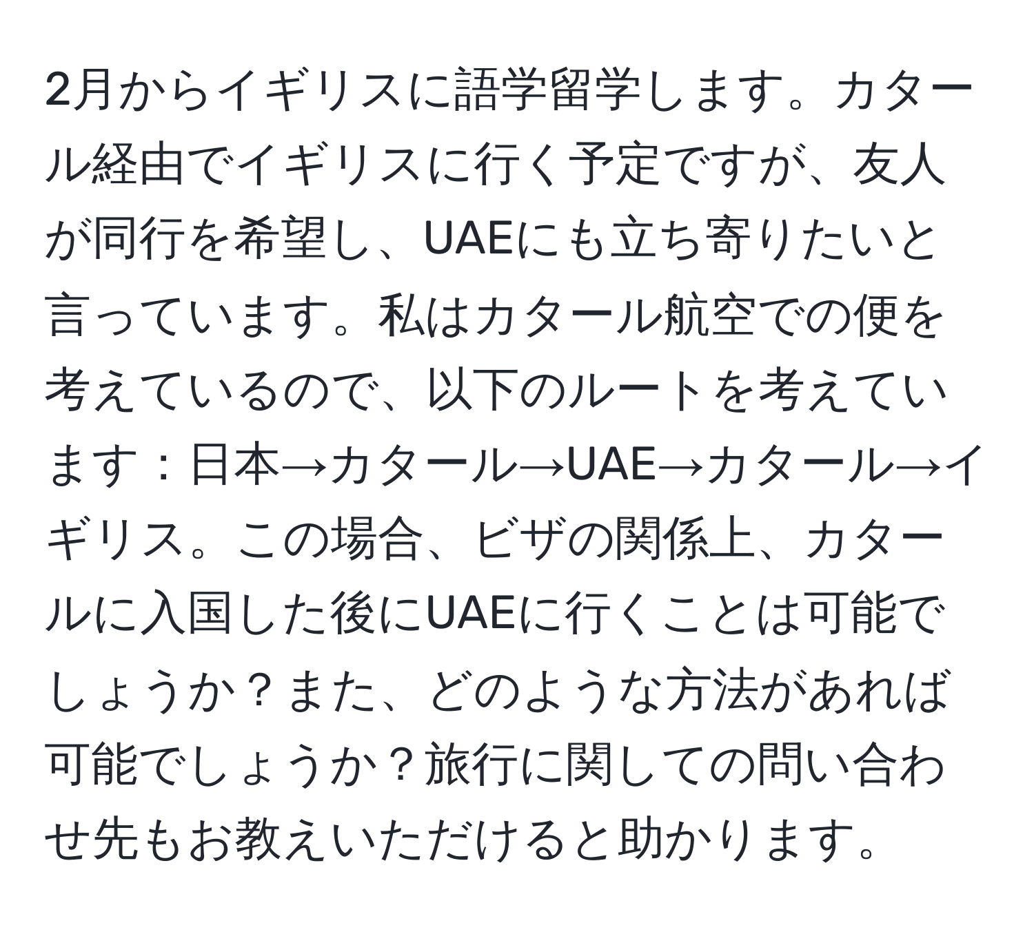 2月からイギリスに語学留学します。カタール経由でイギリスに行く予定ですが、友人が同行を希望し、UAEにも立ち寄りたいと言っています。私はカタール航空での便を考えているので、以下のルートを考えています：日本→カタール→UAE→カタール→イギリス。この場合、ビザの関係上、カタールに入国した後にUAEに行くことは可能でしょうか？また、どのような方法があれば可能でしょうか？旅行に関しての問い合わせ先もお教えいただけると助かります。