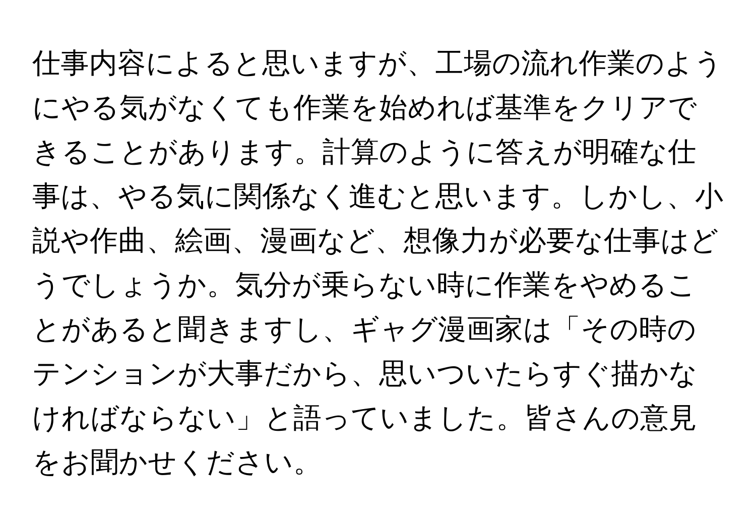 仕事内容によると思いますが、工場の流れ作業のようにやる気がなくても作業を始めれば基準をクリアできることがあります。計算のように答えが明確な仕事は、やる気に関係なく進むと思います。しかし、小説や作曲、絵画、漫画など、想像力が必要な仕事はどうでしょうか。気分が乗らない時に作業をやめることがあると聞きますし、ギャグ漫画家は「その時のテンションが大事だから、思いついたらすぐ描かなければならない」と語っていました。皆さんの意見をお聞かせください。