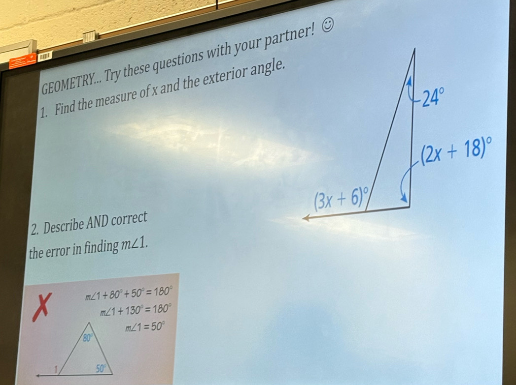 '''
GEOMETRY... Try these questions with your partner!
1. Find the measure of x and the exterior angle.
2. Describe AND correct
the error in finding m∠ 1.
m∠ 1+80°+50°=180°
X m∠ 1+130°=180°
m∠ 1=50°