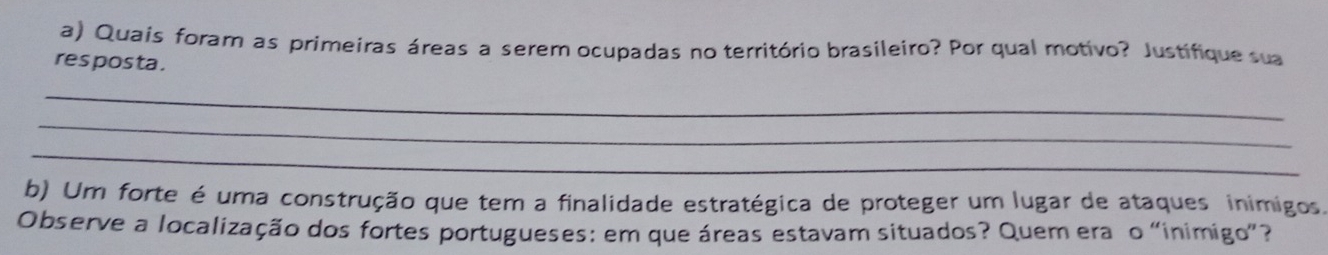 Quais forar as primeiras áreas a serem ocupadas no território brasileiro? Por qual motivo? Justifique sua 
res pos ta . 
_ 
_ 
_ 
b) Um forte é uma construção que tem a finalidade estratégica de proteger um lugar de ataques inimigos. 
Observe a localização dos fortes portugueses: em que áreas estavam situados? Quem era o “inimigo”?