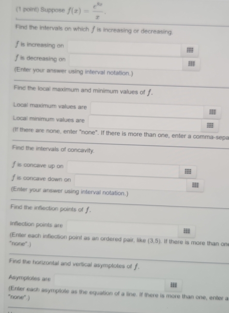 Suppose f(x)= e^(8x)/x . 
Find the intervals on which f is increasing or decreasing. 
is increasing on 
is decreasing on 
(Enter your answer using interval notation.) 
Find the local maximum and minimum values of f. 
Local maximum values are 
=== 
Local minimum values are 
=== 
(If there are none, enter "none". If there is more than one, enter a comma-sepa 
Find the intervals of concavity.
f is concave up on 
:
f is concave down on 
(Enter your answer using interval notation.) 
Find the infiection points of f. 
inflection points are 
= 
(Enter each inflection point as an ordered pair, like (3,5). If there is more than on 
"none".) 
Find the horizontal and vertical asymptotes of f. 
Asymploles are 
= 
(Enter each asymplote as the equation of a line. If there is more than one, enter a 
"none".)