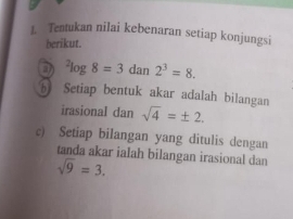 Tentukan nilai kebenaran setiap konjungsi 
berikut. 
D^2log 8=3dan2^3=8. 
5 Setiap bentuk akar adalah bilangan 
irasional dan sqrt(4)=± 2. 
c) Setiap bilangan yang ditulis dengan 
tanda akar ialah bilangan irasional dan
sqrt(9)=3.