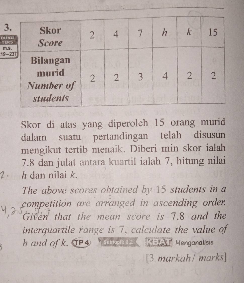 BU 
TE 
m 
19 
Skor di atas yang diperoleh 15 orang murid 
dalam suatu pertandingan telah disusun 
mengikut tertib menaik. Diberi min skor ialah
7.8 dan julat antara kuartil ialah 7, hitung nilai
2 、 h dan nilai k. 
The above scores obtained by 15 students in a 
competition are arranged in ascending order. 
Given that the mean score is 7.8 and the 
interquartile range is 7, calculate the value of
h and of k. TP4 Subtopik 8.2 * EyA Menganalisis 
[3 markah/ marks]