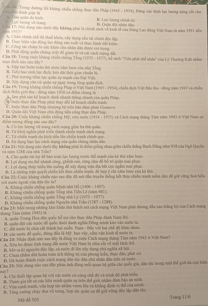 au 16: Trong đường lối kháng chiến chống thực dân Pháp (1945 - 1954), Đảng xác định lực lượng nòng cốt cho
(( àn dân đánh giặc là
A. Dân quân du kích. B. Lực lượng chính trị.
C. Lực lượng vũ trang. D. Quân đội nhân dân.
Câu 17: Nội dung nào dưới đây không phải là chính sách về kinh tế của Đảng Lao động Việt Nam từ năm 1951 dến
năm 1953?
A. Chấn chinh chế độ thuế khóa, xây dựng nễn tài chính độc lập.
B. Thực hiện vận động lao động sản xuất và thực hành tiết kiệm.
C. Công tác chăm lo sức khỏe cho nhân dân được coi trọng.
D. Phát động quần chúng triệt để giảm tô và cải cách ruộng đất.
Câu 18: Trong cuộc kháng chiến chống Tổng (1075 - 1077), kể sách “Tiên phát chế nhân” của Lý Thường Kiệt nhằm
mục đích nào sau đây?
A. Đập tan hoàn toàn âm mưu xâm lược của nhà Tống,
B. Tiêu hao sinh lực địch, kéo dài thời gian chuẩn bị.
C. Phô trương tiểm lực quân sự mạnh của Đại Việt.
D. Xây dựng căn cứ quân sự ngay trong lòng quân địch.
Câu 19: Trong kháng chiến chống Pháp ở Việt Nam (1945-1954) ), chiến dịch Việt Bắc thu - đông năm 1947 và chiến
dịch Biên giới thu - đông năm 1950 có điểm chung là
A làm phá sản kế hoạch đánh nhanh thắng nhanh của quân Pháp.
B buộc thực dân Pháp phải thay đổi kế hoạch chiến tranh.
C. buộc thực dân Pháp nhượng bộ trên bản đảm phân Giơnevơ.
D. Quân đội Việt Nam chủ động tiến công thực dân Pháp.
Câu 20: Cuộc kháng chiến chồng Mỹ, cứu nước (1954-1975 ) và Cách mạng tháng Tâm năm 1945 ở Việt Nam có
điêm tương đồng nào sau đây?
A. Có lực lượng vũ trang cách mạng gồm ba thứ quân.
B. Từ khởi nghĩa phát triển thành chiến tranh cách mạng.
C. Từ chiến tranh du kích tiến lên chiến tranh chính quy.
D. Sử dụng bạo lực cách mạng của quần chúng nhân dân.
Câu 21: Nội dung nào dưới đây không phải là điểm giống nhau giữa chiến thắng Bạch Đằng năm 938 của Ngô Quyền
và năm 1288 của nhà Trần?
A. Cho quân rút lui để bảo toàn lực lượng trước thể mạnh của kẻ thù xâm lược.
B. Lợi dụng ưu thế nhánh sông, ghềnh núi, rừng rậm để bố trí quân mai phục.
C. Lợi dụng thủy triều lên xuống để xây dựng trận địa bãi cọc ngầm mai phục.
D. Là những trận quyết chiến kết thúc chiến tranh, đè bẹp ý chí xâm lược của kẻ thù.
Câu 22: Cuộc kháng chiến nào sau dây đã mở đầu truyền thống kết thúc chiến tranh mềm dẻo để giữ vững hoà hiểu
với nước ngoài của dân tộc ta?
A. Kháng chiến chống quân Minh nhà Ho(1406-1407)
B. Kháng chiến chống quân Tổng nhà Tiền Lê (năm 981).
C. Kháng chiến chồng quân Tổng nhà Lý (1075 - 1077).
D. Kháng chiến chống quân Nguyên nhà Trần ( 287-1288
Câu 2 3: Một trong những khó khăn thử thách mà cách mạng Việt Nam phải đương đầu sau thắng lợi của Cách mạng
tháng Tám (năm 1945) là
A. quân Trung Hoa dân quốc hỗ trợ cho thực dân Pháp đánh Nam Bộ.
B. quân đội các nước để quốc dưới danh nghĩa Đồng minh kéo vào nước ta.
C. đất nước bị chia cắt thành hai miền Nam - Bắc với hai chế độ khác nhau.
D. các nước đế quốc, đứng đầu là Mỹ bao vây, cẩm vận kinh tế nước ta.
Câu 24: Nhận định nào sau đây là đúng ve cuộc Cách mạng tháng Tám năm 1945 ở Việt Nam?
A. Xóa bỏ được tình trạng đất nước Việt Nam bị chia cắt về mặt lãnh thổ.
B. Mở ra ki nguyên độc lập, cả nước đi lên xây dựng chủ nghĩa xã hội.
C. Chưa chẩm dứt hoản toàn ách thống trị của phong kiến, thực dân, phát xít.
D. Đã hoàn thành cuộc cách mạng dân tộc dân chủ nhân dân trên cả nước.
Câu 25: Nội dung nào sau đây phản ánh đúng mối quan hệ giữa các quốc gia, dân tộc trong một thể giới đa cực hiện
nay?
A. Chi thiết lập quan hệ với các nước có cùng chế độ và trình độ phát triển.
B. Tham gia tất cả các liên minh quân sự trên thế giới nhằm đảm bảo an ninh.
C. Vừa cạnh tranh, vừa hợp tác nhằm vươn lên và khẳng định vị thế của mình.
D. Tăng cường chạy đua vũ trang, hợp tác quân sự để giữ vững độc lập dân tộc.
Mã đề 505 Trang 11/6