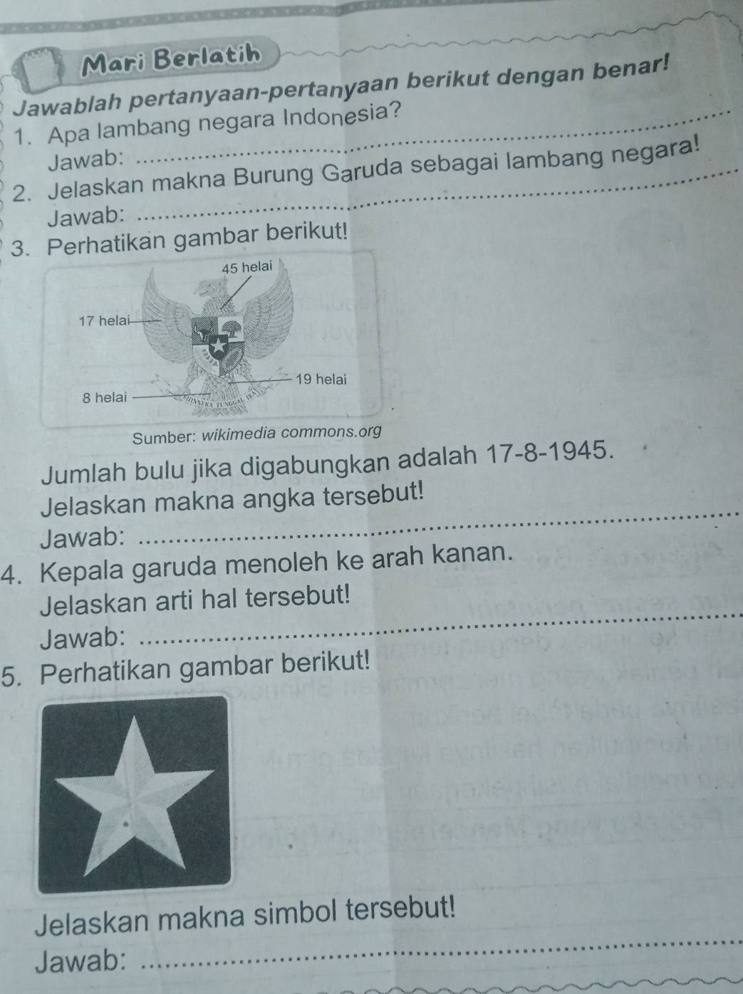 Mari Berlatih 
Jawablah pertanyaan-pertanyaan berikut dengan benar! 
1. Apa lambang negara Indonesia? 
Jawab: 
2. Jelaskan makna Burung Garuda sebagai lambang negara! 
Jawab: 
3. Perhatikan gambar berikut! 
Sumber: wikimedia commons.org 
Jumlah bulu jika digabungkan adalah 17-8 -1945. 
Jelaskan makna angka tersebut! 
Jawab: 
_ 
4. Kepala garuda menoleh ke arah kanan. 
Jelaskan arti hal tersebut! 
Jawab: 
_ 
5. Perhatikan gambar berikut! 
_ 
Jelaskan makna simbol tersebut! 
Jawab: