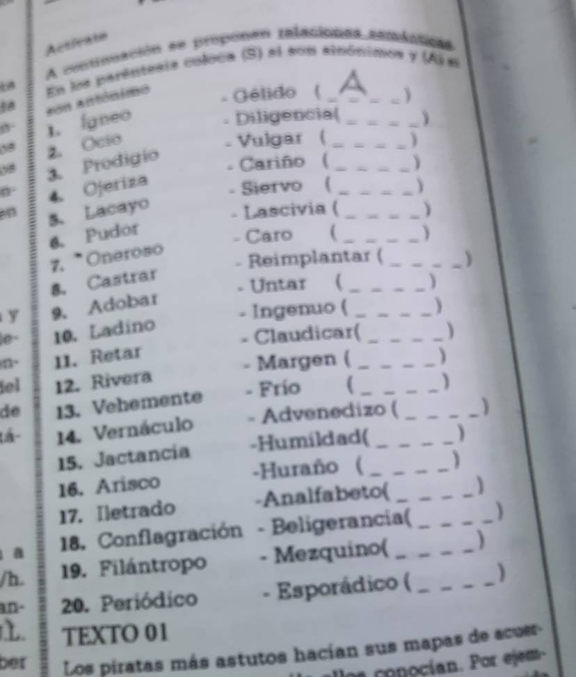 Activate 
A contiuación se proponen relaciones ssmiaticas 
En la parêntesia coloca (S) ei son sinónimos y (A) e 
1. faneo son antónimo 
Gélido (_ 
. Diligencia(_ 
_ 
0 2. Ocio 
Vulgar ( _) 
08 3. Prodigio 
4. Ojeriza . Cariño (__ 
) 
. Siervo ( 
Lascivia ( 
on 5. Lacayo _) 
Caro 
6. Pudor  _) 
7. Oneroso 
8. Castrar . Reimplantar ( 
) 
- Untar ( ) 
y 9. Adobar 
. Ingenuo ( _) 
le- 10. Ladino 
. Claudicar( _) 
n、 11. Retar 
- Margen ( 
iel 12. Rivera _) 
de 13. Vehemente - Frío _ 
) 
tá - 14. Vernáculo - Advenedizo ( 
) 
15. Jactancia -Humildad( 
、 
16. Arisco -Huraño (__ 
) 
17. Iletrado -Analfabeto( 
a 18. Conflagración - Beligerancia(_ 
) 
/h. 19. Filántropo - Mezquino( _) 
an. 20. Periódico - Esporádico (__ 
) 
TEXTO 01 
ber Los piratas más astutos hacían sus mapas de acuer- 
allos conocían. Por ejem-