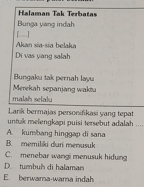 Halaman Tak Terbatas
Bunga yang indah
[..]
Akan sia-sia belaka
Di vas yang salah
Bungaku tak pernah layu
Merekah sepanjang waktu
malah selalu
Larik bermajas personifikasi yang tepat
untuk melengkapi puisi tersebut adalah ....
A. kumbang hinggap di sana
B. memiliki duri menusuk
C. menebar wangi menusuk hidung
D. tumbuh di halaman
E. berwarna-warna indah