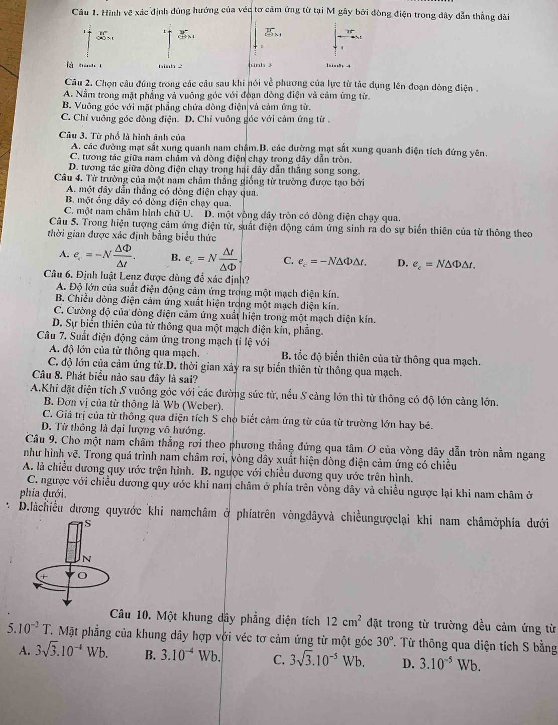 Hình vẽ xác định đúng hướng của véc tơ cảm ứng từ tại M gây bởi dòng điện trong dây dẫn thẳng dài
1
5
beginarrayr overline B (+)^
25°
là hinh t hinh 2 hinh 3 hinh 4
Câu 2. Chọn câu đúng trong các câu sau khi nói về phương của lực từ tác dụng lên đoạn dòng điện .
A. Nằm trong mặt phẳng và vuông góc với đoạn dòng điện và cảm ứng từ.
B. Vuông góc với mặt phẳng chứa dòng điện và cảm ứng từ.
C. Chỉ vuông góc dòng điện. D. Chi vuông góc với cảm ứng từ .
Câu 3. Từ phổ là hình ảnh của
A. các đường mạt sắt xung quanh nam chậm.B. các đường mạt sắt xung quanh điện tích đứng yên.
C. tương tác giữa nam châm và dòng điện chạy trong dây dẫn tròn.
D. tương tác giữa dòng điện chạy trong hai dây dẫn thắng song song.
Câu 4. Từ trường của một nam châm thẳng giống từ trường được tạo bởi
A. một dây dẫn thắng có dòng điện chạy qua.
B. một ống dây có dòng điện chạy qua.
C. một nam châm hình chữ U. D. một vòng dây tròn có dòng điện chạy qua.
Câu 5. Trong hiện tượng cảm ứng điện từ, suất điện động cảm ứng sinh ra do sự biến thiên của từ thông theo
thời gian được xác định bằng biểu thức
A. e_c=-N △ Phi /△ t . B. e_c=N △ t/△ Phi  . C. e_c=-N△ Phi △ t. D. e_c=N△ Phi △ t.
Câu 6. Định luật Lenz được dùng đề xác định?
A. Độ lớn của suất điện động cảm ứng trong một mạch điện kín.
B. Chiều dòng điện cảm ứng xuất hiện trong một mạch điện kín.
C. Cường độ của dòng điện cảm ứng xuất hiện trong một mạch điện kín.
D. Sự biến thiên của từ thông qua một mạch điện kín, phăng.
Câu 7. Suất điện động cảm ứng trong mạch tỉ lệ với
A độ lớn của từ thông qua mạch. B. tốc độ biến thiên của từ thông qua mạch.
C. độ lớn của cảm ứng từ.D. thời gian xảy ra sự biến thiên từ thông qua mạch.
Câu 8. Phát biểu nào sau đây là sai?
A.Khi đặt diện tích S vuông góc với các đường sức từ, nếu S càng lớn thì từ thông có độ lớn càng lớn.
B. Đơn vị của từ thông là Wb (Weber).
C. Giá trị của từ thông qua diện tích S cho biết cảm ứng từ của từ trường lớn hay bé.
D. Từ thông là đại lượng vô hướng.
Câu 9. Cho một nam châm thẳng rơi theo phương thẳng đứng qua tâm O của vòng dây dẫn tròn nằm ngang
như hình vẽ. Trong quá trình nam châm rơi, vòng dây xuất hiện dòng điện cảm ứng có chiều
A. là chiều dương quy ước trện hình. B. ngược với chiều dương quy ước trên hình.
C. ngược với chiều dương quy ước khi nam châm ở phía trên vòng dây và chiều ngược lại khi nam châm ở
phía dưới.
D.làchiều dương quyước khi namchâm ở phíatrên vòngdâyvà chiềungượclại khi nam châmởphía dưới
Câu 10. Một khung dây phẳng diện tích 12cm^2 đặt trong từ trường đều cảm ứng từ
5 10^(-2)T T. Mặt phẳng của khung dây hợp với véc tơ cảm ứng từ một góc 30° T. Từ thông qua diện tích S bằng
A. 3sqrt(3).10^(-4)Wb. B. 3.10^(-4) Wb. C. 3sqrt(3).10^(-5)Wb. D. 3.10^(-5)Wb.