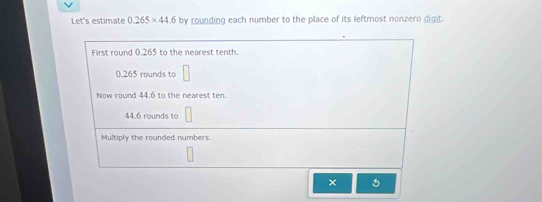 Let's estimate 0.265* 44.6 by rounding each number to the place of its leftmost nonzero digit.
First round 0.265 to the nearest tenth.
0.265 rounds to
Now round 44.6 to the nearest ten.
44.6 rounds to
Multiply the rounded numbers.