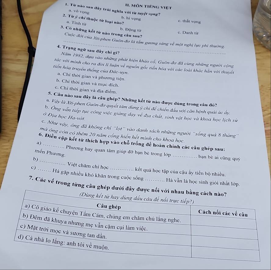 Môn tiếng việt
1. Từ nào sau đây trái nghĩa với từ tuyệt vọng?
a. vô vọng b. hi vọng
2. Từ ý chỉ thuộc từ loại nào?
c. thất vọng
a. Tính từ
b. Động từ c. Danh từ
3. Có những kết từ nào trong câu sau?
_Cuộc đời của Xti-phen Guôn-đơ là tấm gương sáng về một nghị lực phi thường.
4. Trạng ngữ sau đây chỉ gì?
Năm 1982, dựa vào những phát hiện khảo cổ, Guôn-đơ đã cùng những người cộng
tác với mình cho ra đời li luận về nguồn gốc tiến hóa với các loài khác hẵn với thuyết
tiển hóa truyền thống của Đác-uyn.
a. Chỉ thời gian và phương tiện.
b. Chỉ thời gian và mục đích.
c. Chỉ thời gian và địa điểm.
5. Câu nào sau đây là câu ghép? Những kết từ nào được dùng trong câu đó?
a. Vậy là Xti-phen Guôn-đơ quyết tâm dùng ý chi để chiến đấu với căn bệnh quái ác ấy.
b. Ông vẫn tiếp tục công việc giảng dạy về địa chất, sinh vật học và khoa học lịch sử
ở Địa học Ha-vớt.
c. Như vậy, ông đã không chi “lọt” vào danh sách những người “sống quá 8 tháng”
mà ông còn có thêm 20 năm cổng hiến hết mình cho khoa học.
6. Điển cặp kết từ thích hợp vào chỗ trống để hoàn chỉnh các câu ghép sau:
a)_
mến Phương.
Phương hay quan tâm giúp đỡ bạn bè trong lớp ._ . bạn bè ai cũng quý
b)_
Việt chăm chỉ học kết quả học tập của cậu ấy tiến bộ nhiều.
c) _Hà gặp nhiều khó khăn trong cuộc sống ; ......... Hà vẫn là học sinh giỏi nhất lớp.
7. Các vế trong từng câu ghép dưới