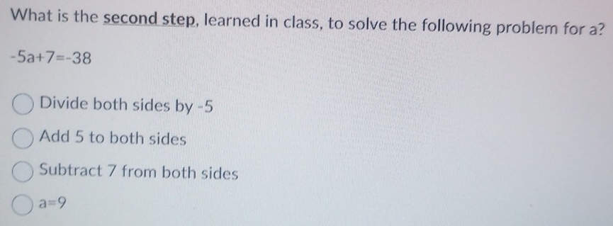 What is the second step, learned in class, to solve the following problem for a?
-5a+7=-38
Divide both sides by -5
Add 5 to both sides
Subtract 7 from both sides
a=9