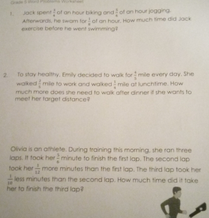 Grade 5 Word Problems Worksheel 
1. Jack spent  3/4  of an hour biking and  5/6  of an hour jogging. 
Afterwards, he swam for  1/8  of an hour. How much time did Jack 
exercise before he went swimming? 
2. To stay healthy. Emily decided to walk for  4/5  mile every day. She 
walked  2/5  mile to work and walked  1/4  mile at lunchtime. How 
much more does she need to walk after dinner if she wants to 
meet her target distance? 
Olivia is an athlete. During training this morning, she ran three 
laps. It took her  5/6  min ute to finish the first lap. The second lap 
took her  1/12  more minutes than the first lap. The third lap took her
 1/10  less minutes than the second lap. How much time did it take 
her to finish the third lap?