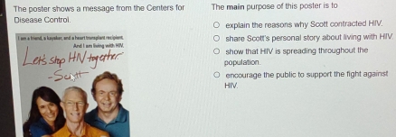 The poster shows a message from the Centers for The main purpose of this poster is to 
Disease Control. explain the reasons why Scott contracted HIV. 
share Scott's personal story about living with HIV. 
I am a fiend, a kaysker, and a heart transplant recipient. And I am living with HIV. 
et's stup HIV together population. show that HIV is spreading throughout the 
-Sent encourage the public to support the fight against 
HIV.