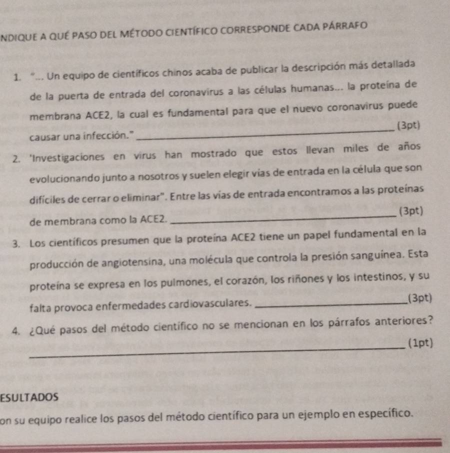 ndique a qué paso del método científico corresponde cada párrafo 
1. “... Un equipo de científicos chinos acaba de publicar la descripción más detallada 
de la puerta de entrada del coronavirus a las células humanas... la proteína de 
membrana ACE2, la cual es fundamental para que el nuevo coronavirus puede 
causar una infección." _(3pt) 
2. 'Investigaciones en virus han mostrado que estos llevan miles de años 
evolucionando junto a nosotros y suelen elegir vías de entrada en la célula que son 
difíciles de cerrar o eliminar". Entre las vías de entrada encontramos a las proteínas 
de membrana como la ACE2. _(3pt) 
3. Los científicos presumen que la proteína ACE2 tiene un papel fundamental en la 
producción de angiotensina, una molécula que controla la presión sanguínea. Esta 
proteína se expresa en los pulmones, el corazón, los riñones y los intestinos, y su 
falta provoca enfermedades cardiovasculares. _(3pt) 
4. ¿Qué pasos del método científico no se mencionan en los párrafos anteriores? 
_(1pt) 
ESULTADOS 
con su equipo realice los pasos del método científico para un ejemplo en específico.