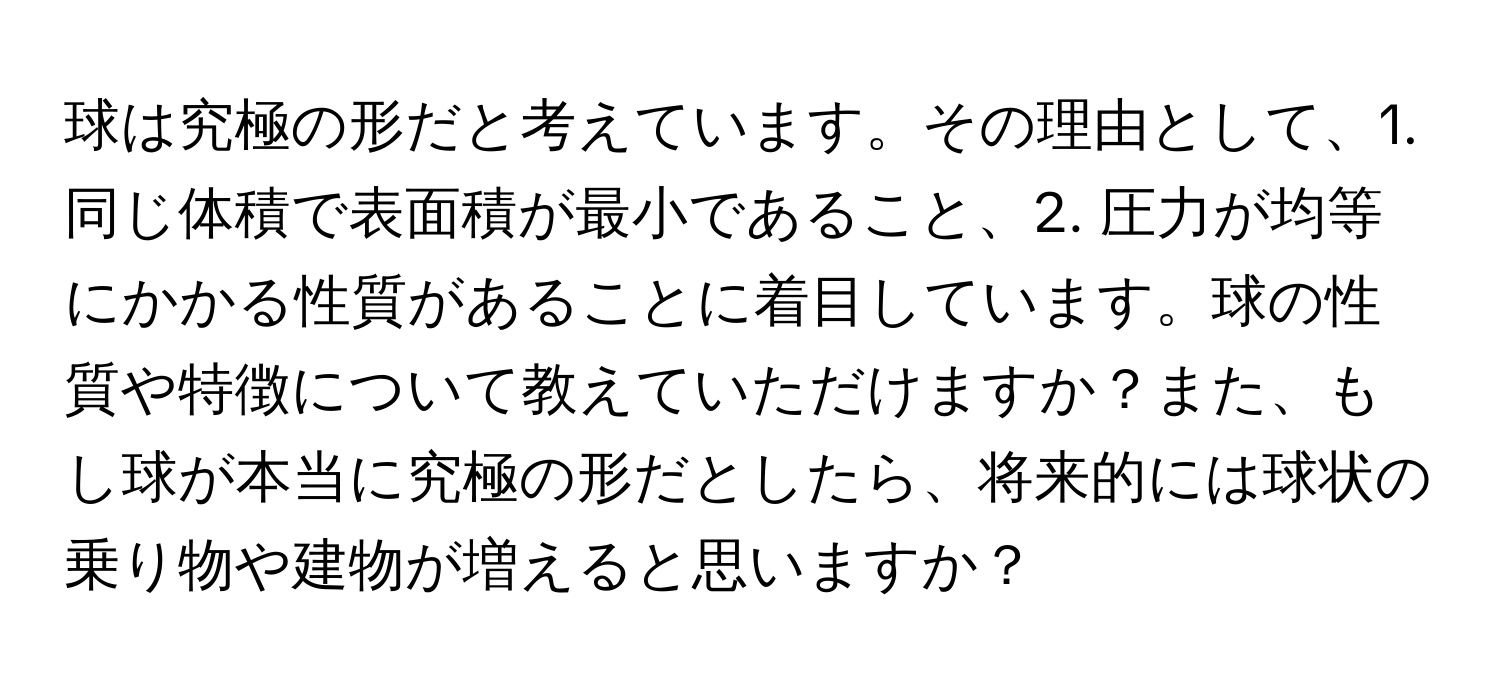 球は究極の形だと考えています。その理由として、1. 同じ体積で表面積が最小であること、2. 圧力が均等にかかる性質があることに着目しています。球の性質や特徴について教えていただけますか？また、もし球が本当に究極の形だとしたら、将来的には球状の乗り物や建物が増えると思いますか？