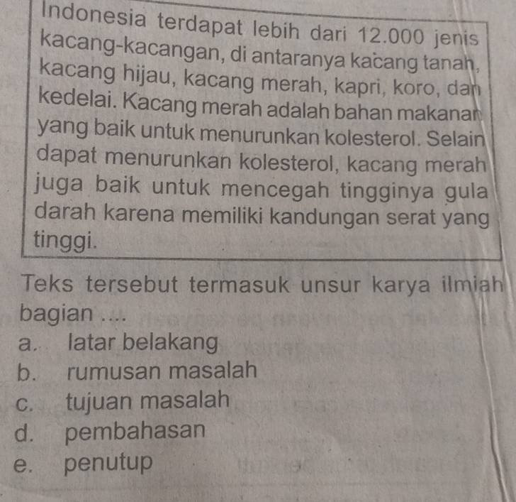 Indonesia terdapat lebih dari 12.000 jenis
kacang-kacangan, di antaranya kacang tanah,
kacang hijau, kacang merah, kapri, koro, dan
kedelai. Kacang merah adalah bahan makanan
yang baik untuk menurunkan kolesterol. Selain
dapat menurunkan kolesterol, kacang merah
juga baik untuk mencegah tingginya gula
darah karena memiliki kandungan serat yang
tinggi.
Teks tersebut termasuk unsur karya ilmiah
bagian ....
a. latar belakang
b. rumusan masalah
c. tujuan masalah
d. pembahasan
e. penutup