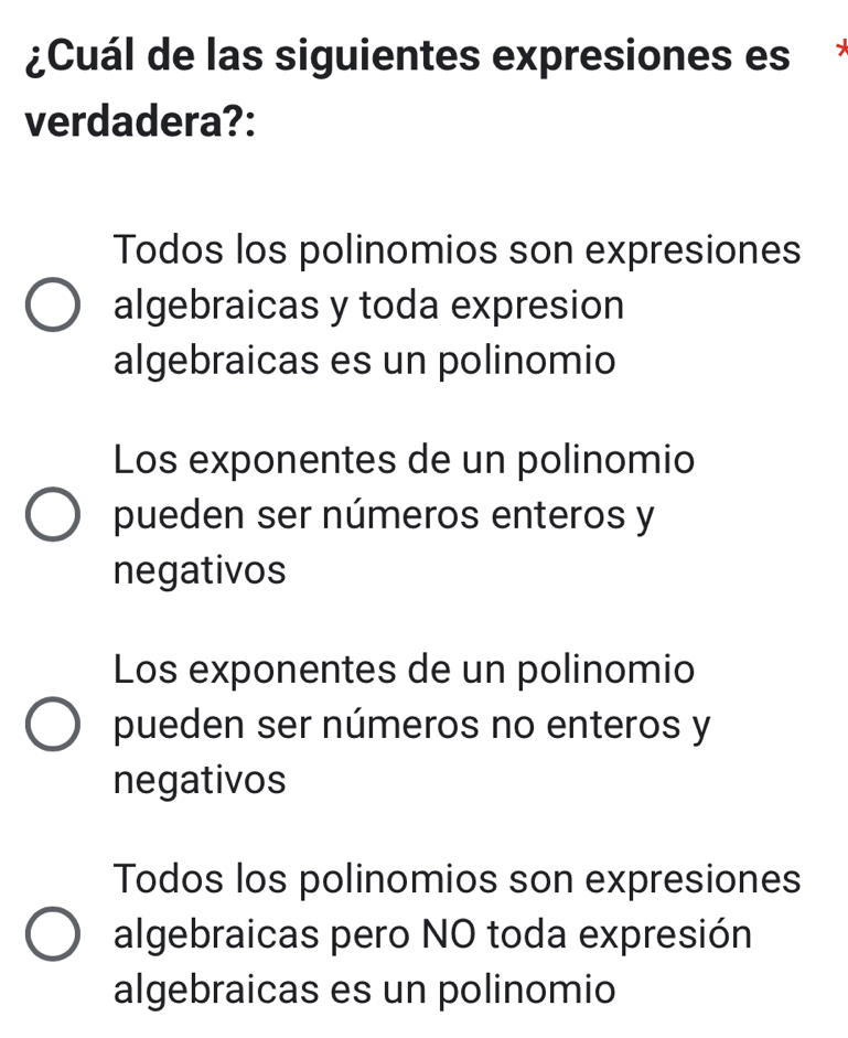 ¿Cuál de las siguientes expresiones es*
verdadera?:
Todos los polinomios son expresiones
algebraicas y toda expresion
algebraicas es un polinomio
Los exponentes de un polinomio
pueden ser números enteros y
negativos
Los exponentes de un polinomio
pueden ser números no enteros y
negativos
Todos los polinomios son expresiones
algebraicas pero NO toda expresión
algebraicas es un polinomio