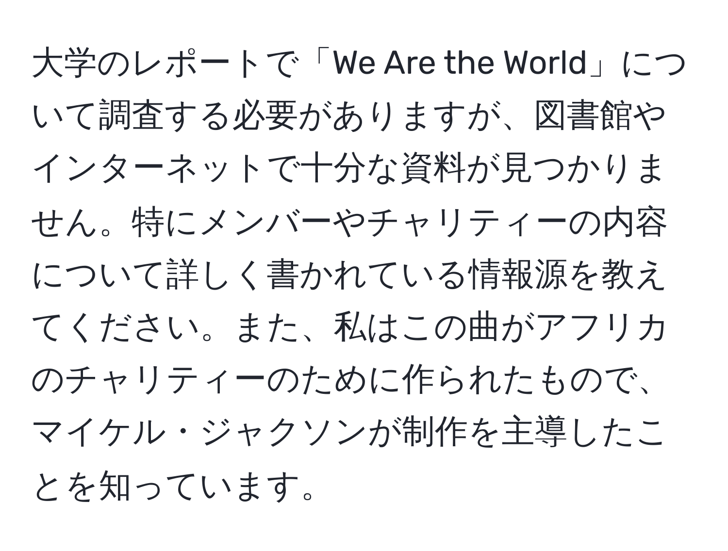 大学のレポートで「We Are the World」について調査する必要がありますが、図書館やインターネットで十分な資料が見つかりません。特にメンバーやチャリティーの内容について詳しく書かれている情報源を教えてください。また、私はこの曲がアフリカのチャリティーのために作られたもので、マイケル・ジャクソンが制作を主導したことを知っています。